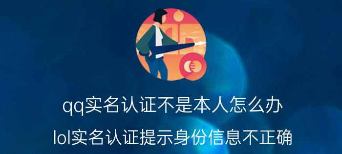 qq实名认证不是本人怎么办 lol实名认证提示身份信息不正确？